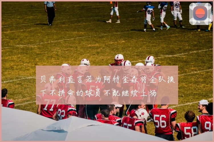 贝弗利直言若为阿特金森将全队换下不拼命的球员不配继续上场
