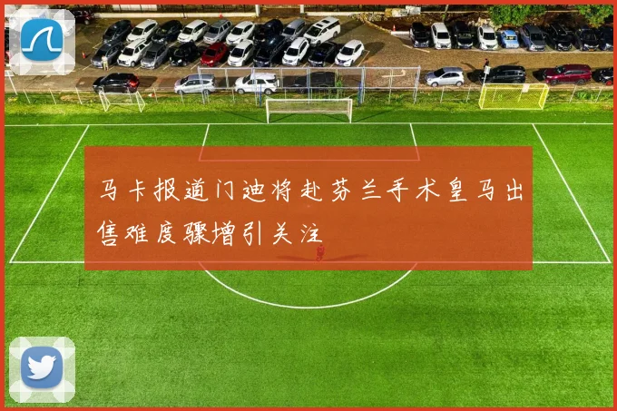 马卡报道门迪将赴芬兰手术皇马出售难度骤增引关注