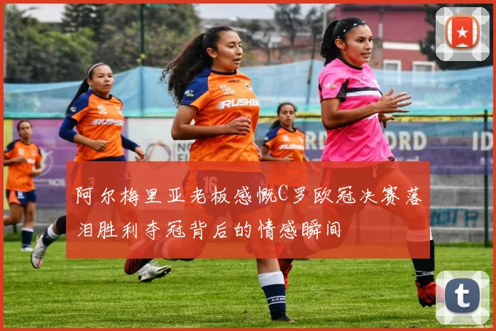 阿尔梅里亚老板感慨C罗欧冠决赛落泪胜利夺冠背后的情感瞬间