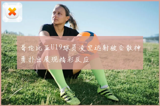 哥伦比亚U19球员凌空远射被合散神勇扑出展现精彩反应