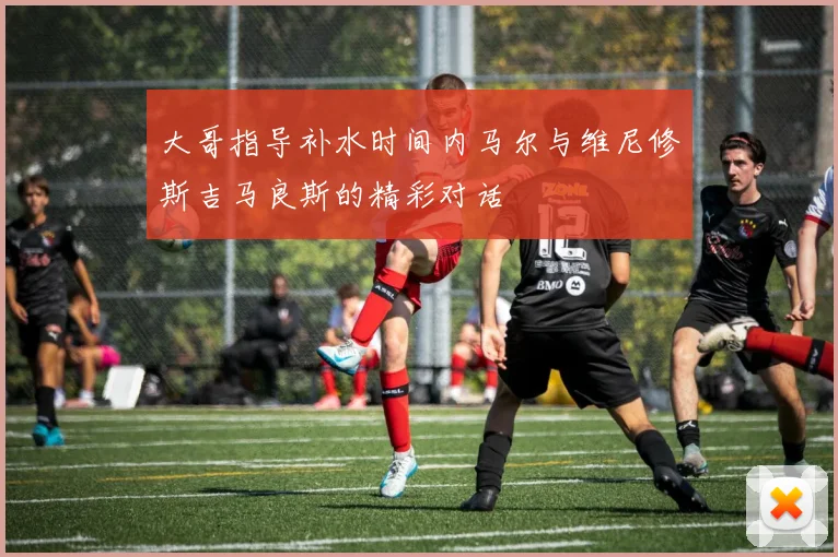 大哥指导补水时间内马尔与维尼修斯吉马良斯的精彩对话