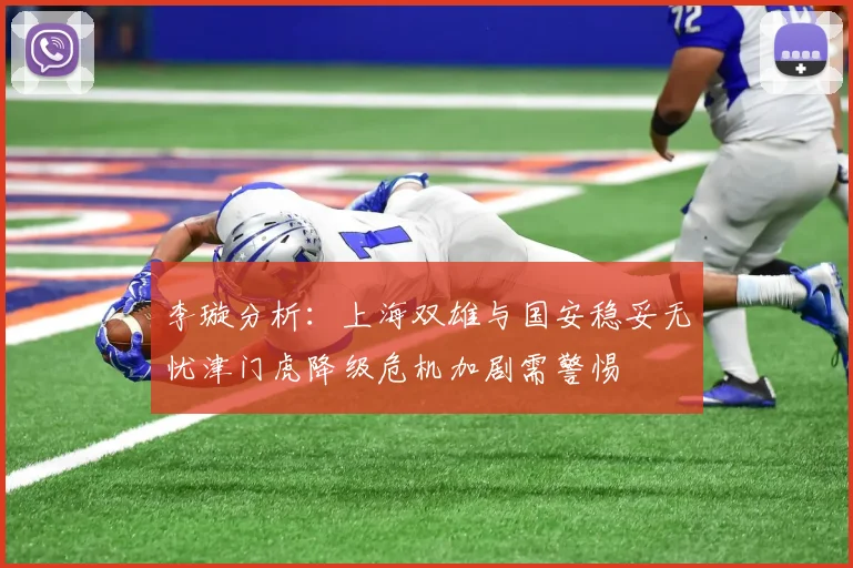 李璇分析：上海双雄与国安稳妥无忧津门虎降级危机加剧需警惕