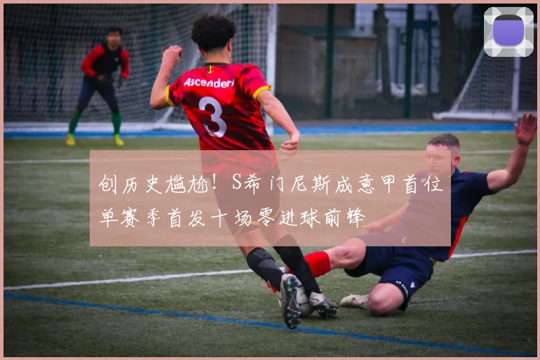创历史尴尬！S希门尼斯成意甲首位单赛季首发十场零进球前锋