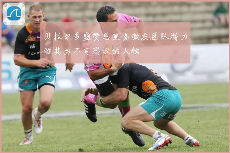 贝拉尔多盛赞恩里克激发团队潜力称其为不可思议的人物