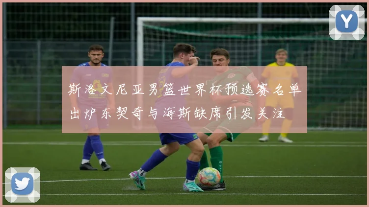 斯洛文尼亚男篮世界杯预选赛名单出炉东契奇与海斯缺席引发关注