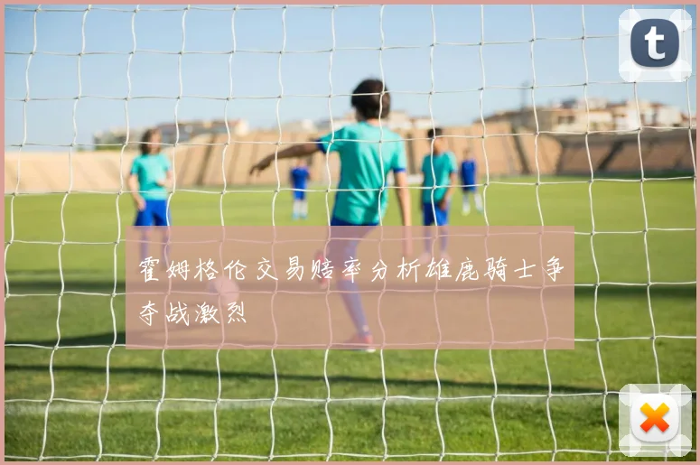 霍姆格伦交易赔率分析雄鹿骑士争夺战激烈