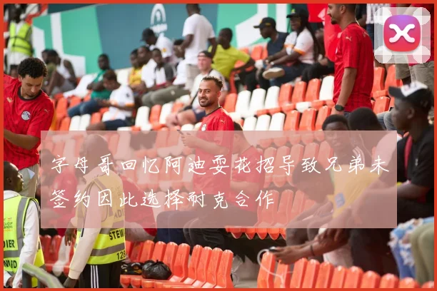 字母哥回忆阿迪耍花招导致兄弟未签约因此选择耐克合作