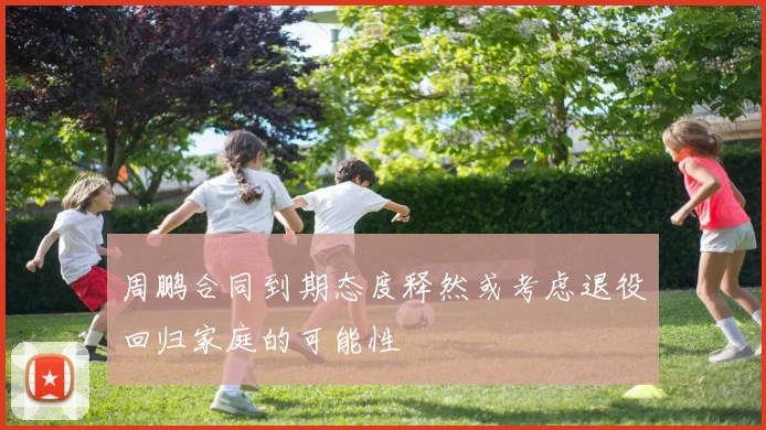 周鹏合同到期态度释然或考虑退役回归家庭的可能性