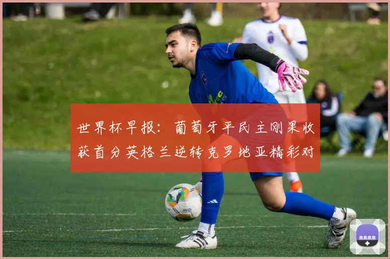 世界杯早报：葡萄牙平民主刚果收获首分英格兰逆转克罗地亚精彩对决